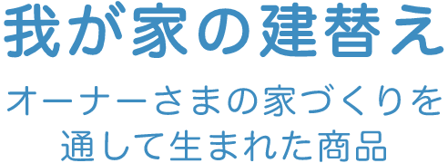 我が家の建替え オーナーさまの家づくりを通して生まれた商品